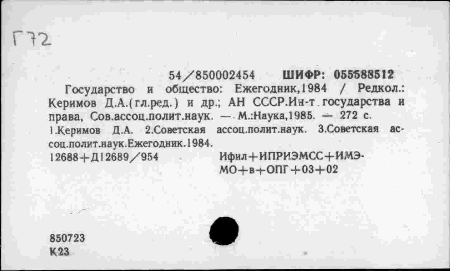 ﻿54/850002454 ШИФР: 055588512
Государство и общество: Ежегодник, 1984 / Редкол.: Керимов Д.А.(гл.ред.) и др.; АН СССР.Ин-т государства и права, Сов.ассоц.полит.наук. — М.:Наука,1985. — 272 с.
1.Керимов Д.А. 2.Советская ассоц.полит.наук. З.Советская ас-соц.полит.наук.Ежегодник. 1984.
12688+Д12689/954	Ифил+ИПРИЭМСС+ИМЭ-
МО+в+ОПГ+03+02
850723
К23